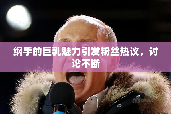 纲手的巨乳魅力引发粉丝热议，讨论不断