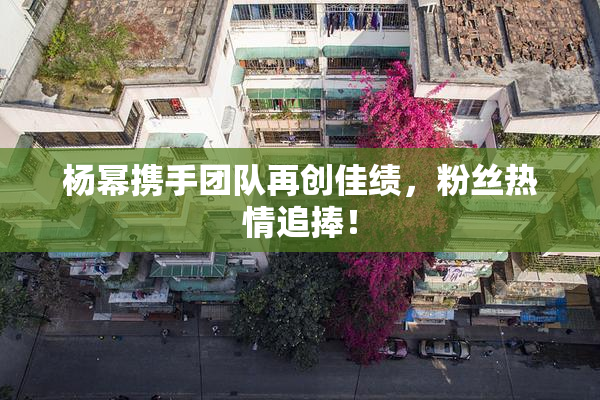 杨幂携手团队再创佳绩，粉丝热情追捧！
