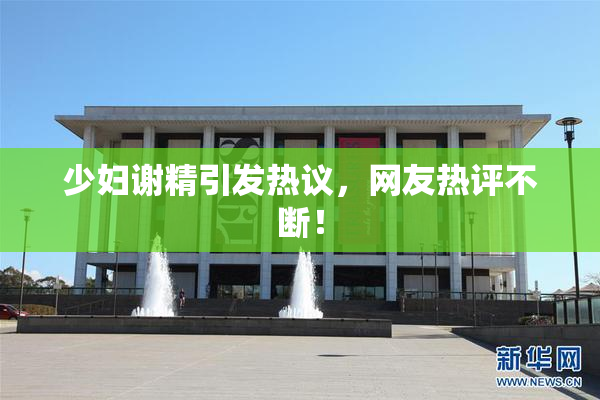 少妇谢精引发热议，网友热评不断！