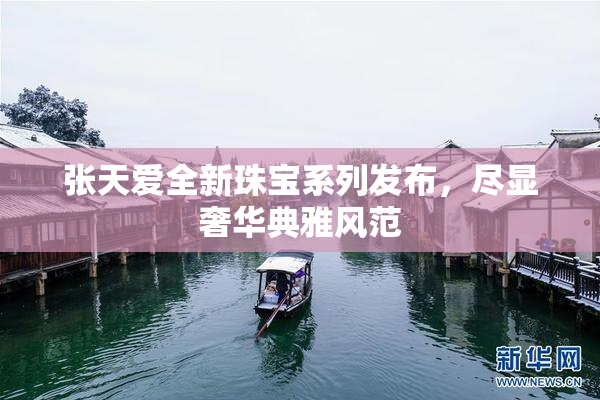 张天爱全新珠宝系列发布，尽显奢华典雅风范