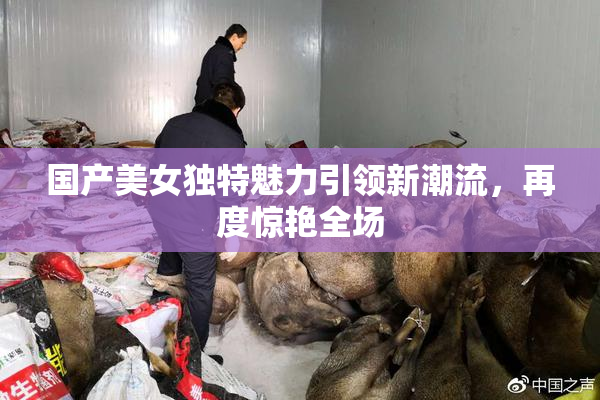 国产美女独特魅力引领新潮流，再度惊艳全场
