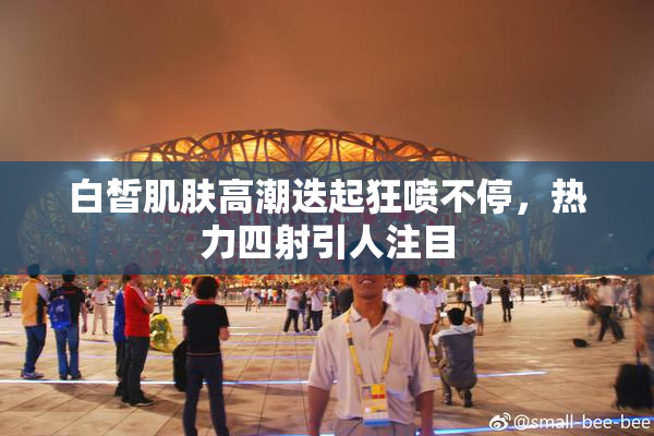 白皙肌肤高潮迭起狂喷不停，热力四射引人注目