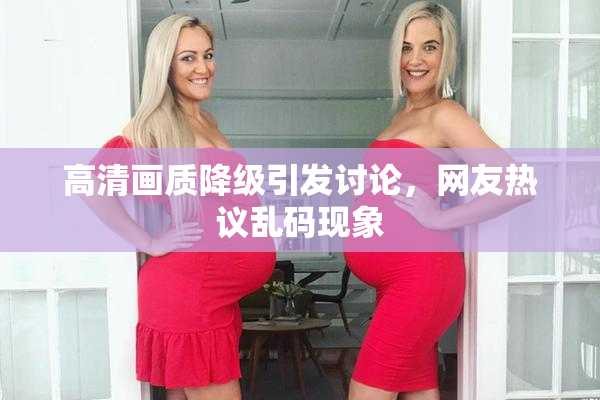 高清画质降级引发讨论，网友热议乱码现象