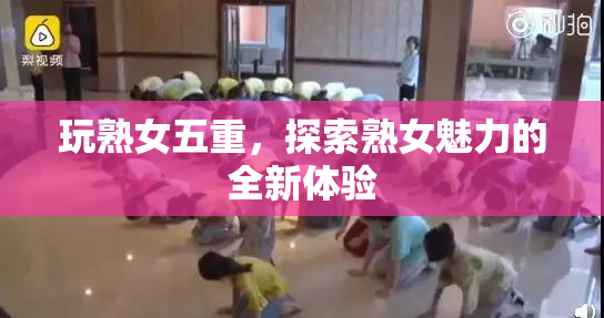 玩熟女五重，探索熟女魅力的全新体验
