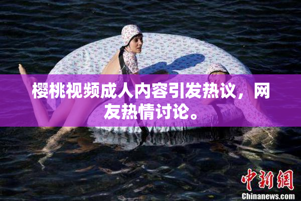樱桃视频成人内容引发热议，网友热情讨论。