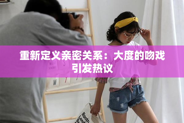 重新定义亲密关系：大度的吻戏引发热议