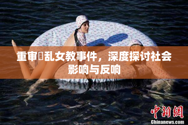 重审婬乱女教事件，深度探讨社会影响与反响