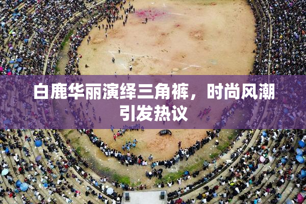白鹿华丽演绎三角裤，时尚风潮引发热议