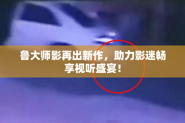 鲁大师影再出新作，助力影迷畅享视听盛宴！