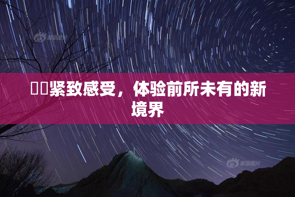 妺妺紧致感受，体验前所未有的新境界