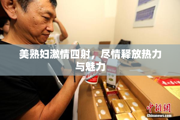 美熟妇激情四射，尽情释放热力与魅力