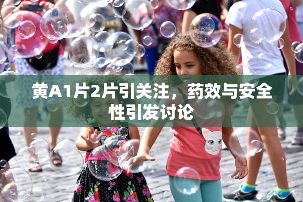 黄A1片2片引关注，药效与安全性引发讨论