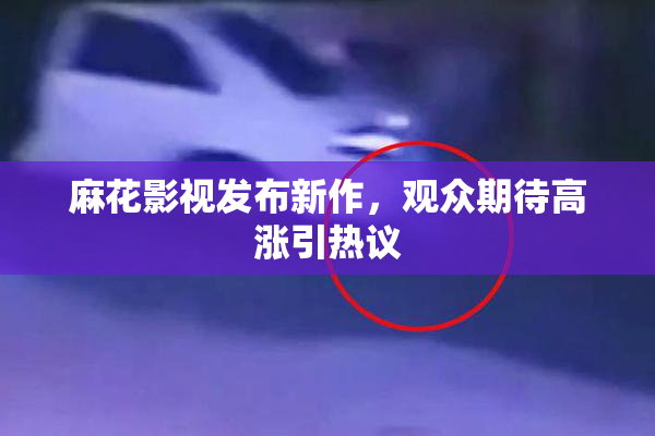 麻花影视发布新作，观众期待高涨引热议