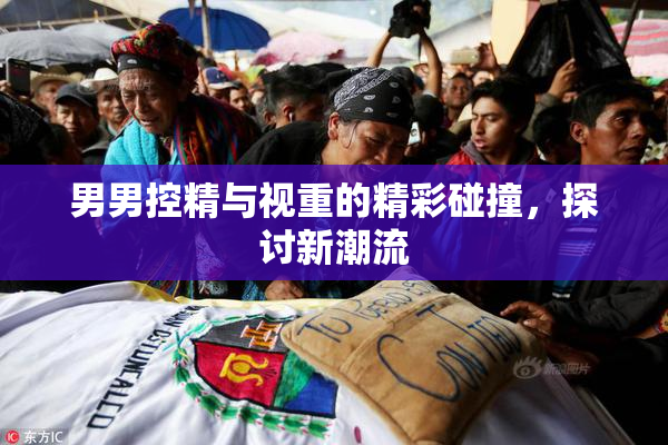 男男控精与视重的精彩碰撞，探讨新潮流