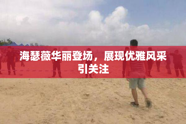 海瑟薇华丽登场，展现优雅风采引关注