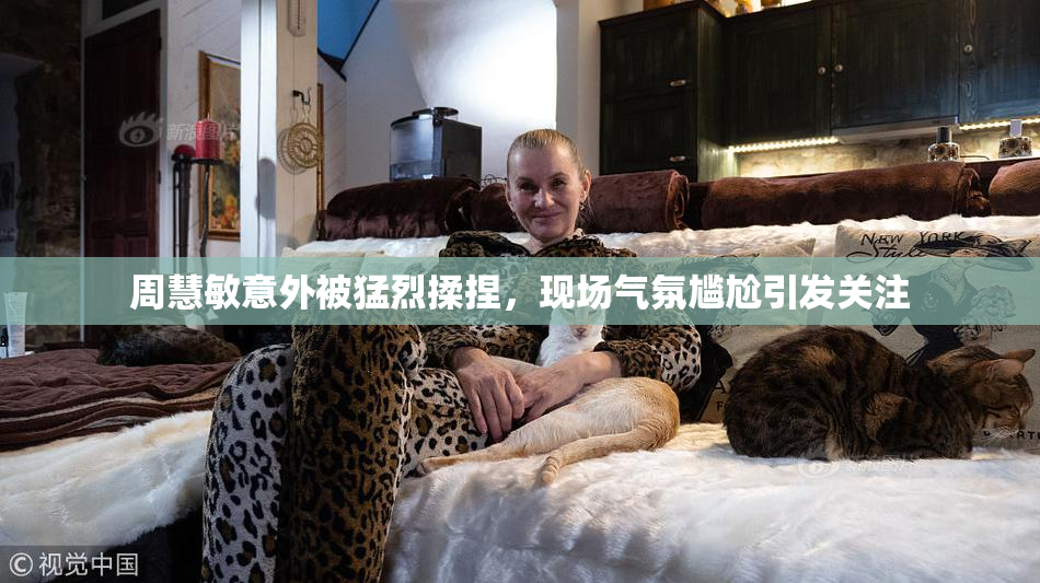 周慧敏意外被猛烈揉捏，现场气氛尴尬引发关注