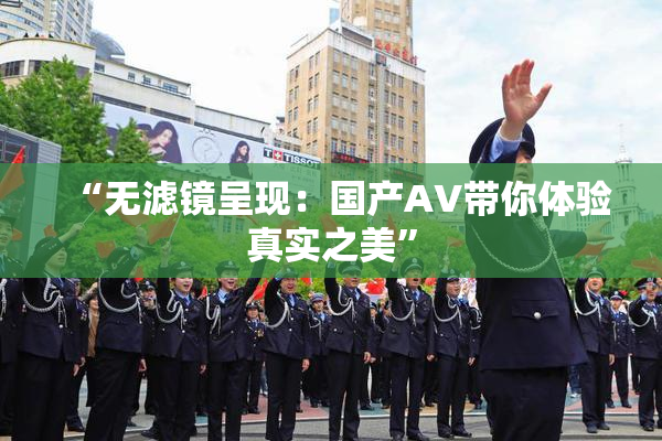 “无滤镜呈现：国产AV带你体验真实之美”