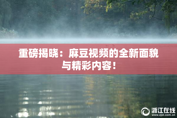 重磅揭晓：麻豆视频的全新面貌与精彩内容！