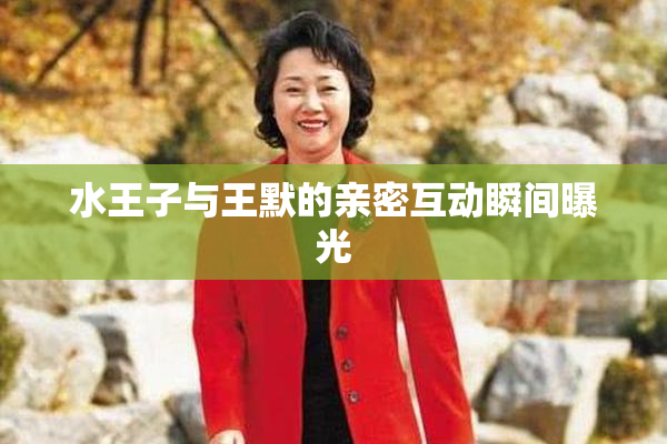 水王子与王默的亲密互动瞬间曝光