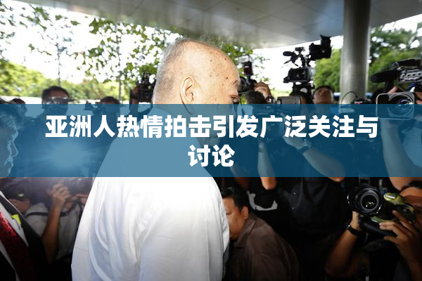 亚洲人热情拍击引发广泛关注与讨论
