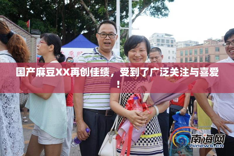 国产麻豆XX再创佳绩，受到了广泛关注与喜爱！