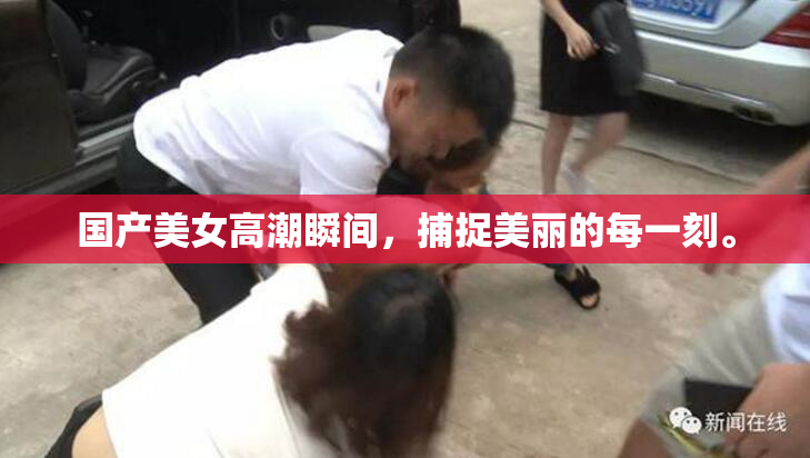 国产美女高潮瞬间，捕捉美丽的每一刻。