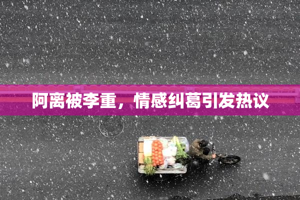 阿离被李重，情感纠葛引发热议