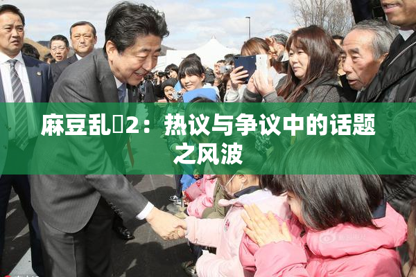 麻豆乱婬2：热议与争议中的话题之风波