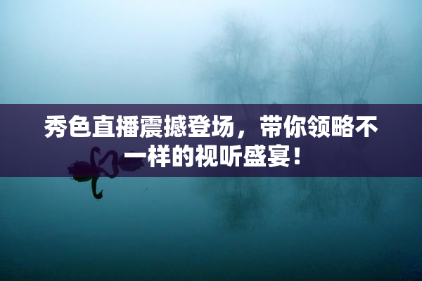 秀色直播震撼登场，带你领略不一样的视听盛宴！