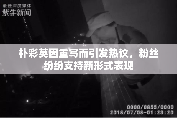 朴彩英因重写而引发热议，粉丝纷纷支持新形式表现
