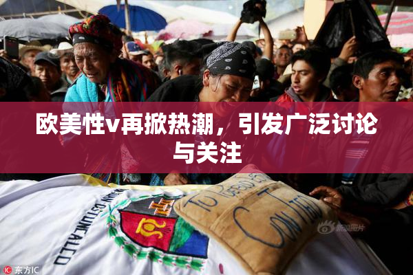欧美性v再掀热潮，引发广泛讨论与关注