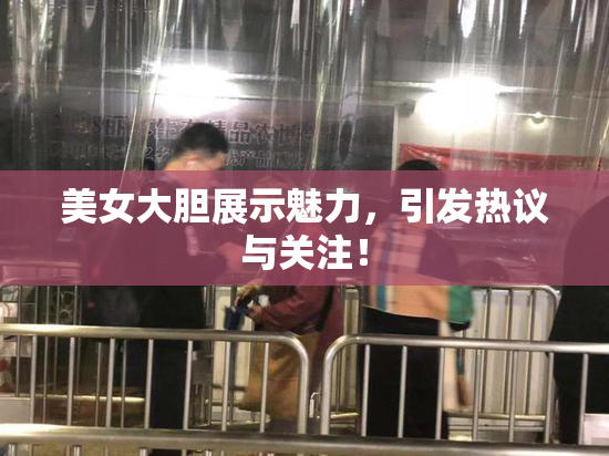 美女大胆展示魅力，引发热议与关注！