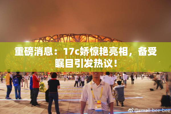 重磅消息：17c娇惊艳亮相，备受瞩目引发热议！