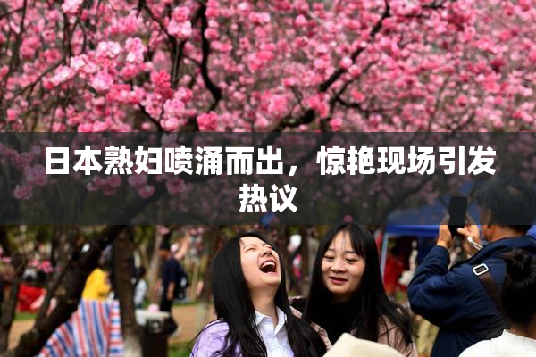 日本熟妇喷涌而出，惊艳现场引发热议