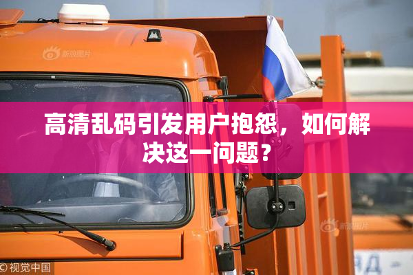 高清乱码引发用户抱怨，如何解决这一问题？