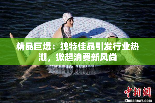 精品巨爆：独特佳品引发行业热潮，掀起消费新风尚