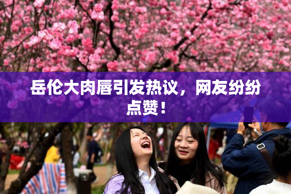 岳伦大肉唇引发热议，网友纷纷点赞！