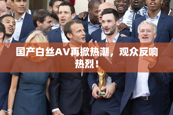 国产白丝AV再掀热潮，观众反响热烈！