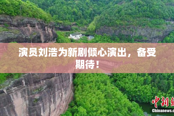 演员刘浩为新剧倾心演出，备受期待！