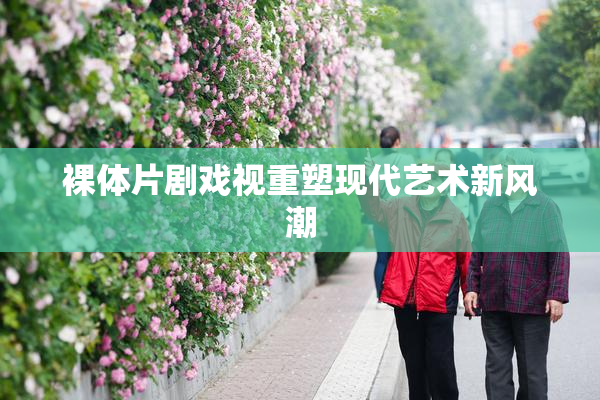 裸体片剧戏视重塑现代艺术新风潮