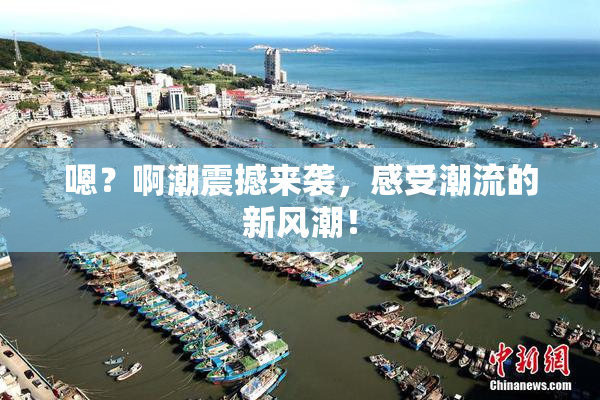 嗯？啊潮震撼来袭，感受潮流的新风潮！