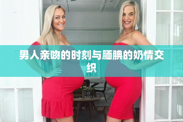 男人亲吻的时刻与腼腆的奶情交织