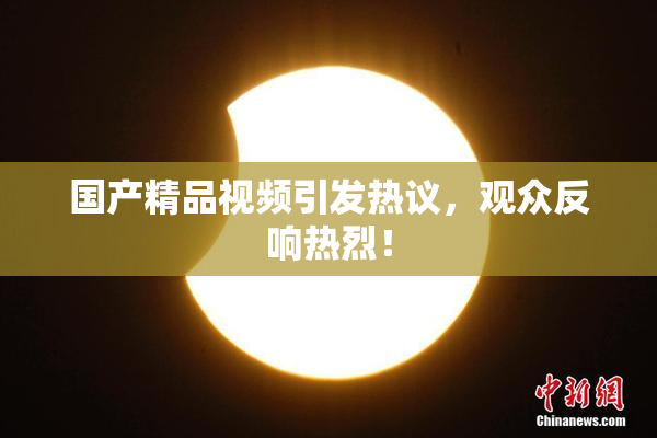 国产精品视频引发热议，观众反响热烈！