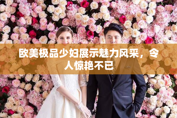 欧美极品少妇展示魅力风采，令人惊艳不已