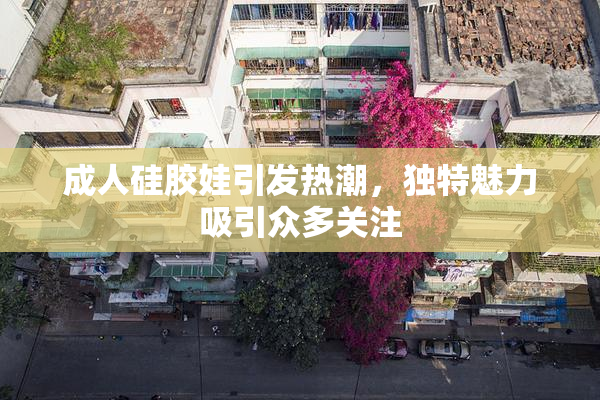 成人硅胶娃引发热潮，独特魅力吸引众多关注