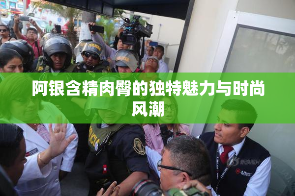 阿银含精肉臀的独特魅力与时尚风潮