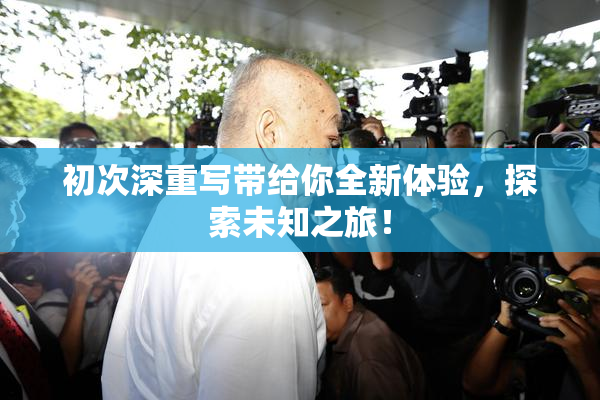 初次深重写带给你全新体验，探索未知之旅！