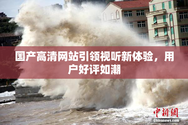 国产高清网站引领视听新体验，用户好评如潮