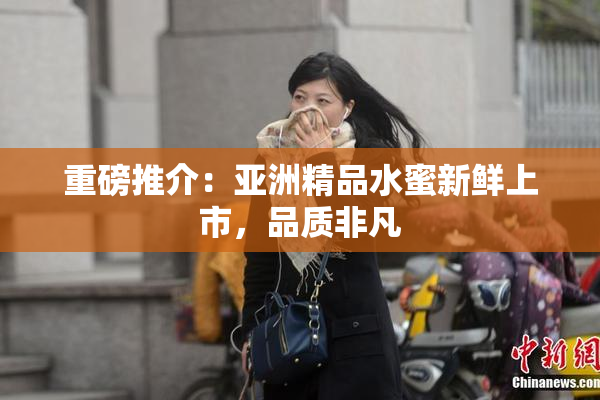 重磅推介：亚洲精品水蜜新鲜上市，品质非凡