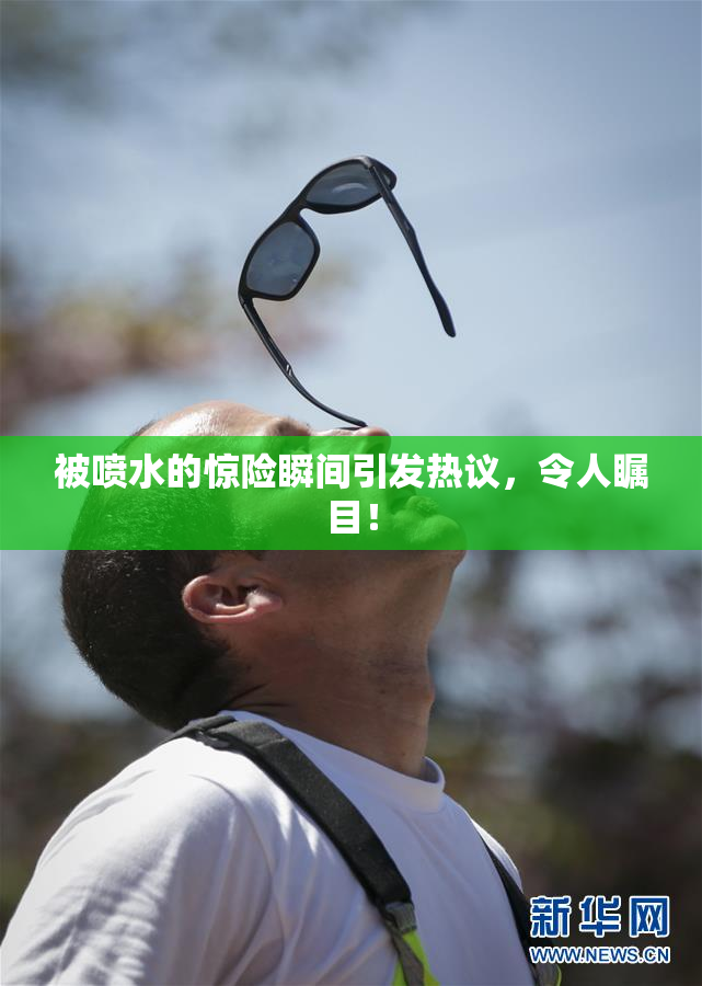 被喷水的惊险瞬间引发热议，令人瞩目！